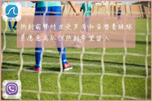 热刺前锋特尔受罗马和黄潜青睐球员愿意离队但热刺希望留人