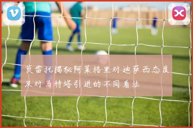 莫雷托揭秘阿莱格里对迪萨西态度及对马特塔引进的不同看法