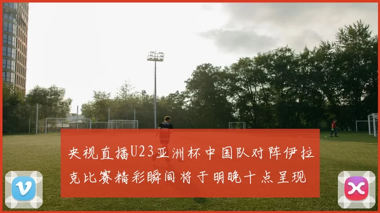 央视直播U23亚洲杯中国队对阵伊拉克比赛精彩瞬间将于明晚十点呈现