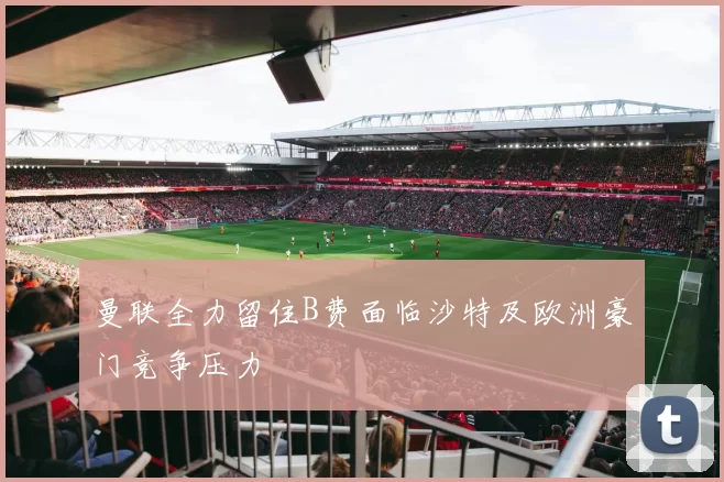 曼联全力留住B费面临沙特及欧洲豪门竞争压力