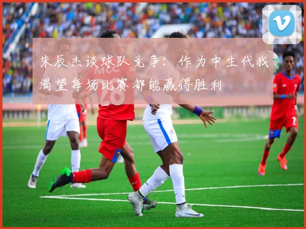 朱辰杰谈球队竞争：作为中生代我渴望每场比赛都能赢得胜利