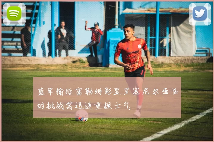 蓝军输给富勒姆彰显罗塞尼尔面临的挑战需迅速重振士气