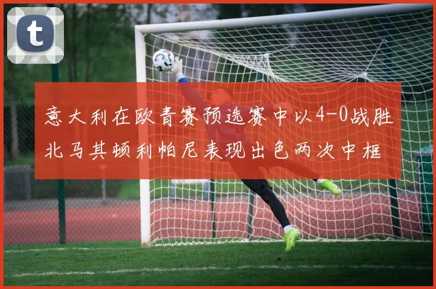 意大利在欧青赛预选赛中以4-0战胜北马其顿利帕尼表现出色两次中框并打入一球