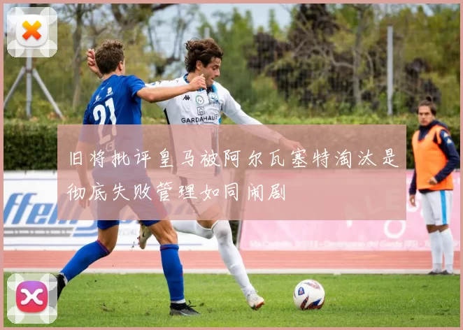 旧将批评皇马被阿尔瓦塞特淘汰是彻底失败管理如同闹剧