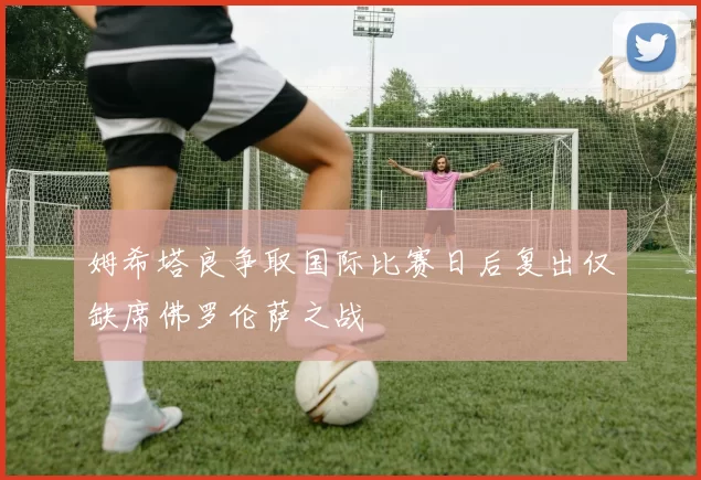 姆希塔良争取国际比赛日后复出仅缺席佛罗伦萨之战