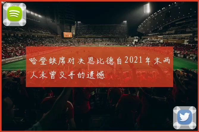 哈登缺席对决恩比德自2021年末两人未曾交手的遗憾